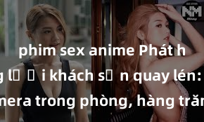 phim sex anime Phát hiện mạng lưới khách sạn quay lén: Ẩn camera trong phòng, hàng trăm khách hàng bị chiếm đoạt quyền riêng tư