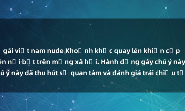 gái việt nam nude Khoảnh khắc quay lén khiến cặp đôi đang làm tình trở nên nổi bật trên mạng xã hội. Hành động gây chú ý này đã thu hút sự quan tâm và đánh giá trái chiều từ cộng đồng mạng.