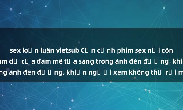 sex loạn luân vietsub Cận cảnh phim sex nơi công cộng: Sự cấm kỵ và cám dỗ của đam mê tỏa sáng trong ánh đèn đường, khiến người xem không thể rời mắt.