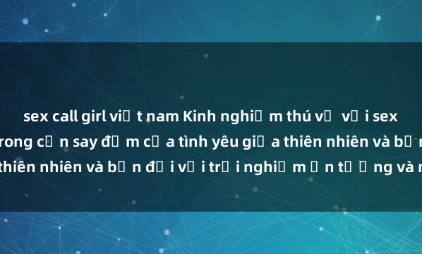 sex call girl việt nam Kinh nghiệm thú vị với sex ngoài trời: Đắm chìm trong cơn say đắm của tình yêu giữa thiên nhiên và bạn đời với trải nghiệm ấn tượng và mãnh liệt.