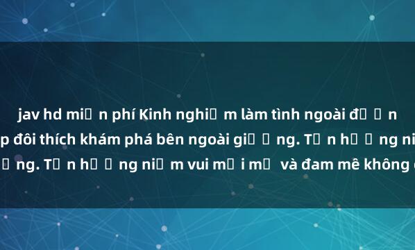 jav hd miễn phí Kinh nghiệm làm tình ngoài đường: Cẩm nang cho các cặp đôi thích khám phá bên ngoài giường. Tận hưởng niềm vui mới mẻ và đam mê không giới hạn!