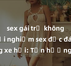 sex gái trẻ không che Trải nghiệm sex độc đáo trong xe hơi: Tận hưởng khoái cảm mới lạ và kích thích