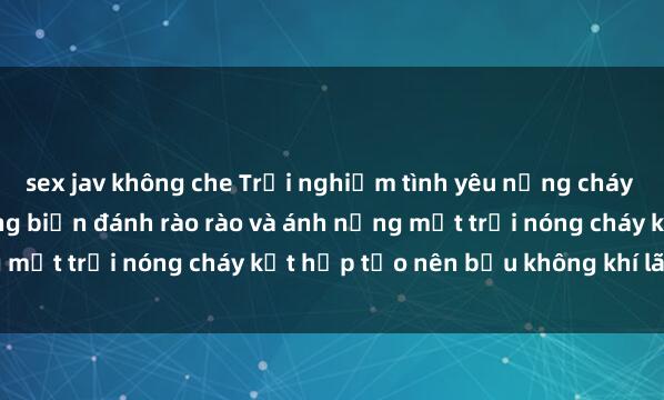 sex jav không che Trải nghiệm tình yêu nồng cháy tại sex bãi biển: Khi sóng biển đánh rào rào và ánh nắng mặt trời nóng cháy kết hợp tạo nên bầu không khí lãng mạn.