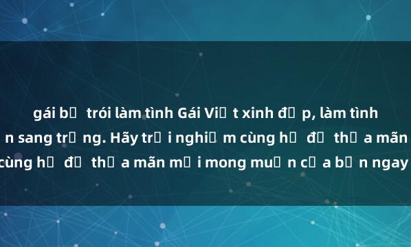 gái bị trói làm tình Gái Việt xinh đẹp, làm tình đầy say đắm tại khách sạn sang trọng. Hãy trải nghiệm cùng họ để thỏa mãn mọi mong muốn của bạn ngay hôm nay!