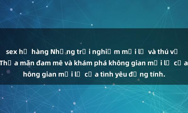 sex họ hàng Những trải nghiệm mới lạ và thú vị với sex gangbang: Thỏa mãn đam mê và khám phá không gian mới lạ của tình yêu đồng tính.