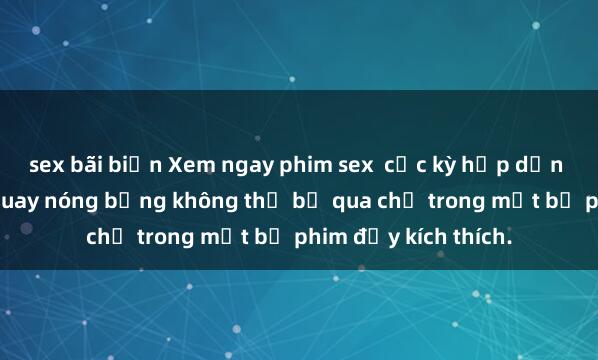 sex bãi biển Xem ngay phim sex  cực kỳ hấp dẫn với những cảnh quay nóng bỏng không thể bỏ qua chỉ trong một bộ phim đầy kích thích.