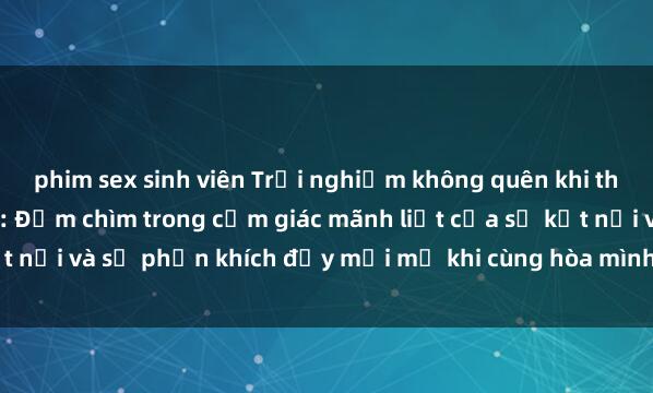 phim sex sinh viên Trải nghiệm không quên khi tham gia làm tình tập thể: Đắm chìm trong cảm giác mãnh liệt của sự kết nối và sự phấn khích đầy mới mẻ khi cùng hòa mình vào vũ điệu đam mê.