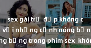 sex gái trẻ đẹp không che Hấp dẫn với những cảnh nóng bỏng trong phim sex  không che
