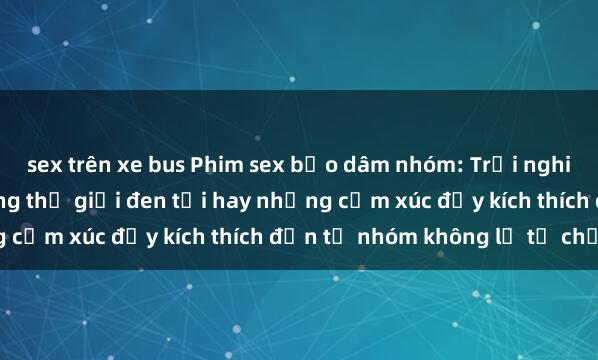 sex trên xe bus Phim sex bạo dâm nhóm: Trải nghiệm không thể quên trong thế giới đen tối hay những cảm xúc đầy kích thích đến từ nhóm không lẽ từ chối.