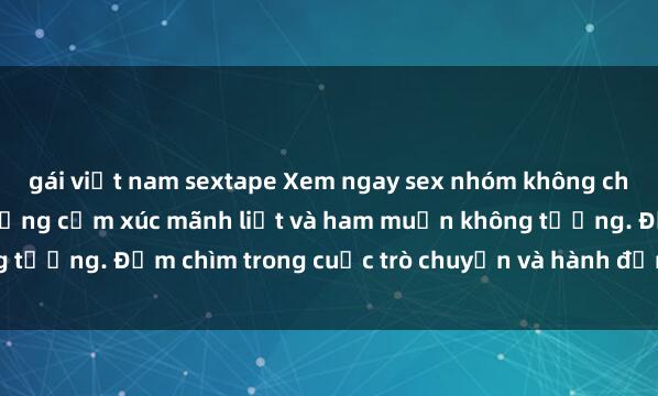 gái việt nam sextape Xem ngay sex nhóm không che, cùng hòa mình vào những cảm xúc mãnh liệt và ham muốn không tưởng. Đắm chìm trong cuộc trò chuyện và hành động đầy kích thích!