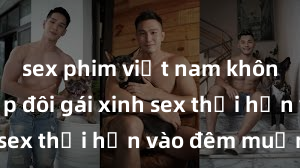 sex phim việt nam không che Cặp đôi gái xinh sex thổi hồn vào đêm muộn