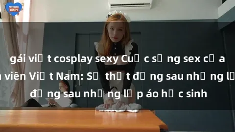gái việt cosplay sexy Cuộc sống sex của các cô gái sinh viên Việt Nam: Sự thật đằng sau những lớp áo học sinh