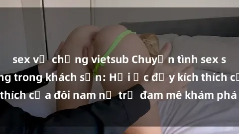 sex vợ chồng vietsub Chuyện tình sex sinh viên nóng bỏng trong khách sạn: Hồi ức đầy kích thích của đôi nam nữ trẻ đam mê khám phá trong đêm dài
