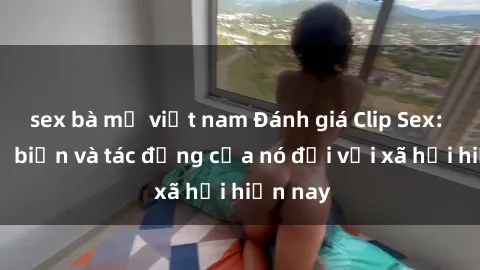 sex bà mẹ việt nam Đánh giá Clip Sex: Sự phổ biến và tác động của nó đối với xã hội hiện nay
