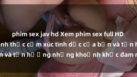 phim sex jav hd Xem phim sex full HD chất lượng cao, đánh thức cảm xúc tình dục của bạn và tận hưởng những khoảnh khắc đam mê đúng nghĩa.