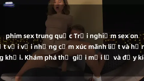 phim sex trung quốc Trải nghiệm sex online không che tuyệt vời với những cảm xúc mãnh liệt và hứng khởi. Khám phá thế giới mới lạ và đầy kích thích ngay hôm nay!