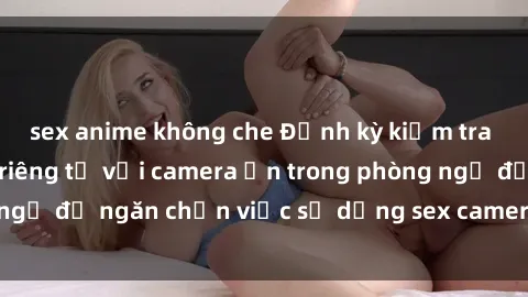 sex anime không che Định kỳ kiểm tra và bảo vệ quyền riêng tư với camera ẩn trong phòng ngủ để ngăn chặn việc sử dụng sex camera ẩn trái phép.