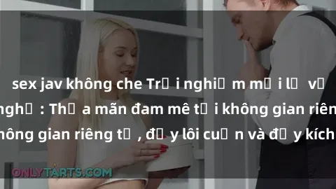 sex jav không che Trải nghiệm mới lạ với dịch vụ sex nhà nghỉ: Thỏa mãn đam mê tại không gian riêng tư, đầy lôi cuốn và đầy kích thích.