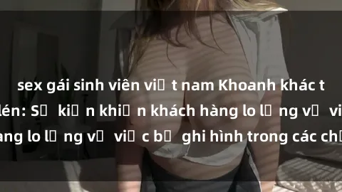 sex gái sinh viên việt nam Khoanh khác tại khách sạn quay lén: Sự kiện khiến khách hàng lo lắng về việc bị ghi hình trong các chỗ kín
