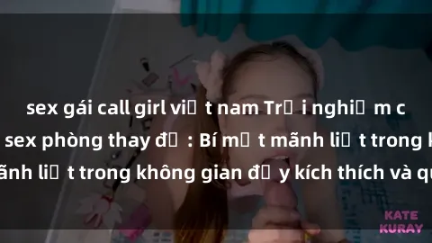 sex gái call girl việt nam Trải nghiệm cực kỳ hứng thú với sex phòng thay đồ: Bí mật mãnh liệt trong không gian đầy kích thích và quyến rũ