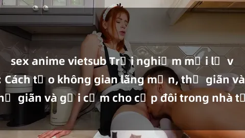 sex anime vietsub Trải nghiệm mới lạ với sex phòng tắm: Cách tạo không gian lãng mạn, thư giãn và gợi cảm cho cặp đôi trong nhà tắm của bạn