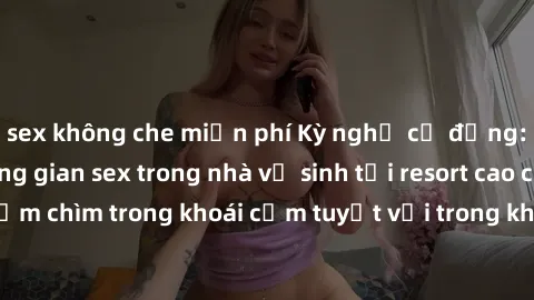 sex không che miễn phí Kỳ nghỉ cơ động: Trải nghiệm không gian sex trong nhà vệ sinh tại resort cao cấp! Đắm chìm trong khoái cảm tuyệt vời trong không gian ấm áp và riêng tư.