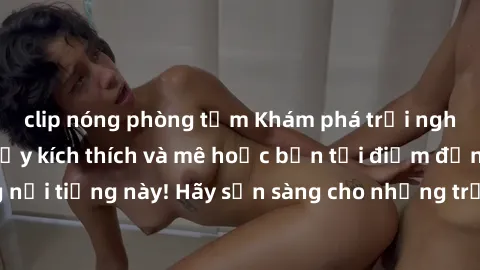 clip nóng phòng tắm Khám phá trải nghiệm sex bãi biển đầy kích thích và mê hoặc bạn tại điểm đến nghỉ dưỡng nổi tiếng này! Hãy sẵn sàng cho những trải nghiệm độc đáo và đầy cảm xúc tại biển!
