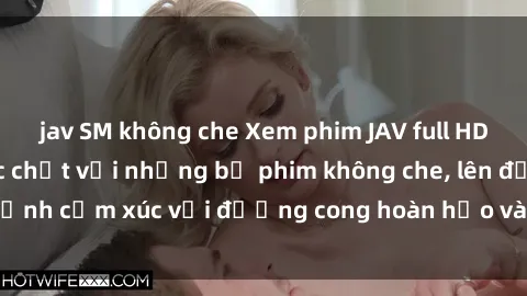 jav SM không che Xem phim JAV full HD: Trải nghiệm cực chất với những bộ phim không che, lên đỉnh cảm xúc với đường cong hoàn hảo và đồng hồ miễn phí.