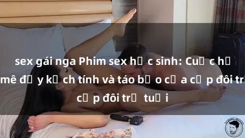 sex gái nga Phim sex học sinh: Cuộc hẹn đam mê đầy kịch tính và táo bạo của cặp đôi trẻ tuổi