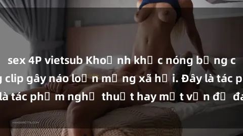 sex 4P vietsub Khoảnh khắc nóng bỏng của sinh viên trong clip gây náo loạn mạng xã hội. Đây là tác phẩm nghệ thuật hay một vấn đề đang gây tranh cãi?