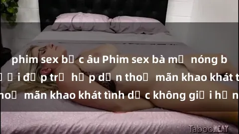 phim sex bắc âu Phim sex bà mẹ nóng bỏng: Cùng xem người đẹp trẻ hấp dẫn thoả mãn khao khát tình dục không giới hạn.