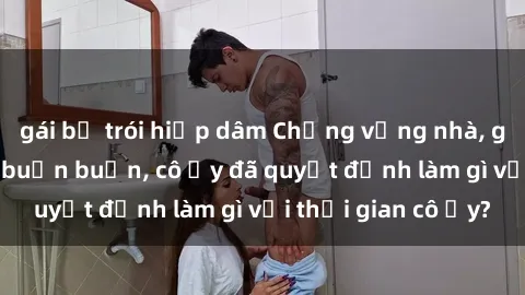 gái bị trói hiếp dâm Chồng vắng nhà, gái Việt Nam đang buồn buồn, cô ấy đã quyết định làm gì với thời gian cô ấy?