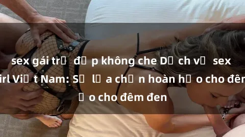 sex gái trẻ đẹp không che Dịch vụ sex call girl Việt Nam: Sự lựa chọn hoàn hảo cho đêm đen