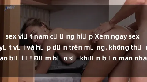 sex việt nam cưỡng hiếp Xem ngay sex châu Âu vietsub tuyệt vời và hấp dẫn trên mạng, không thể nào bỏ lỡ! Đảm bảo sẽ khiến bạn mãn nhãn và không thể rời mắt!