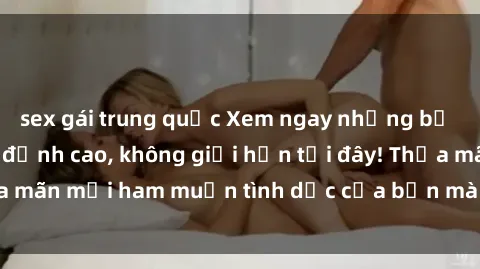 sex gái trung quốc Xem ngay những bộ phim sex miễn phí đỉnh cao, không giới hạn tại đây! Thỏa mãn mọi ham muốn tình dục của bạn mà không tốn một xu.