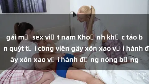 gái mỹ sex việt nam Khoảnh khắc táo bạo: Cặp đôi quấn quýt tại công viên gây xôn xao với hành động nóng bỏng
