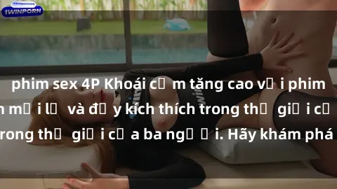 phim sex 4P Khoái cảm tăng cao với phim sex : Trải nghiệm mới lạ và đầy kích thích trong thế giới của ba người. Hãy khám phá ngay!