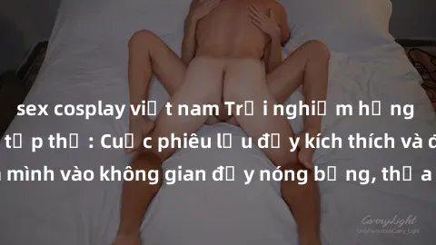 sex cosplay việt nam Trải nghiệm hứng khởi với làm tình tập thể: Cuộc phiêu lưu đầy kích thích và đam mê. Hòa mình vào không gian đầy nóng bỏng, thỏa mãn mọi ham muốn và khao khát.