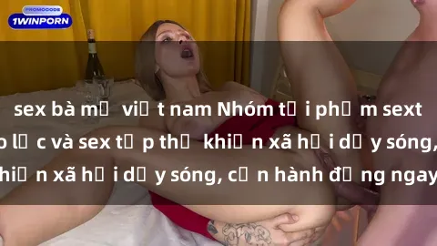 sex bà mẹ việt nam Nhóm tội phạm sexting đẫm máu: Bạo lực và sex tập thể khiến xã hội dậy sóng, cần hành động ngay