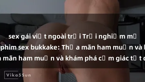 sex gái việt ngoài trời Trải nghiệm mới lạ trong thế giới phim sex bukkake: Thỏa mãn ham muốn và khám phá cảm giác tột đỉnh