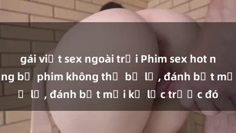 gái việt sex ngoài trời Phim sex hot nhất năm  Top những bộ phim không thể bỏ lỡ, đánh bật mọi kỷ lục trước đó