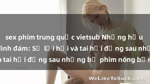 sex phim trung quốc vietsub Những hậu duệ của clip sex đình đám: Sự lợi hại và tai hại đằng sau những bộ phim nóng bỏng