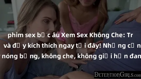phim sex bắc âu Xem Sex Không Che: Trải nghiệm mới lạ và đầy kích thích ngay tại đây! Những cảnh quay nóng bỏng, không che, không giới hạn đang chờ đón bạn. Đừng bỏ lỡ!