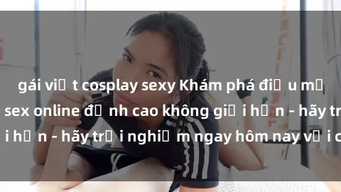 gái việt cosplay sexy Khám phá điều mới mẻ với dịch vụ sex online đỉnh cao không giới hạn - hãy trải nghiệm ngay hôm nay với chúng tôi!
