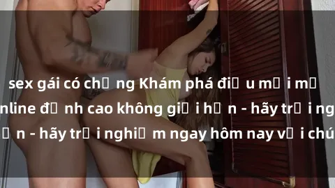 sex gái có chồng Khám phá điều mới mẻ với dịch vụ sex online đỉnh cao không giới hạn - hãy trải nghiệm ngay hôm nay với chúng tôi!