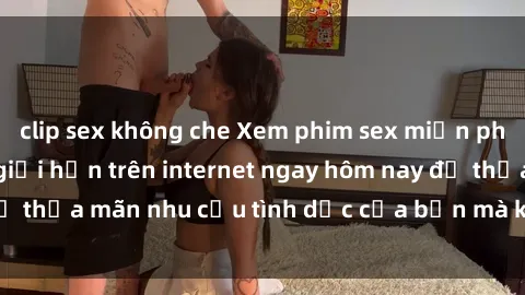 clip sex không che Xem phim sex miễn phí hoàn toàn không giới hạn trên internet ngay hôm nay để thỏa mãn nhu cầu tình dục của bạn mà không tốn chi phí.