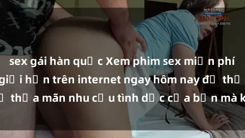 sex gái hàn quốc Xem phim sex miễn phí hoàn toàn không giới hạn trên internet ngay hôm nay để thỏa mãn nhu cầu tình dục của bạn mà không tốn chi phí.
