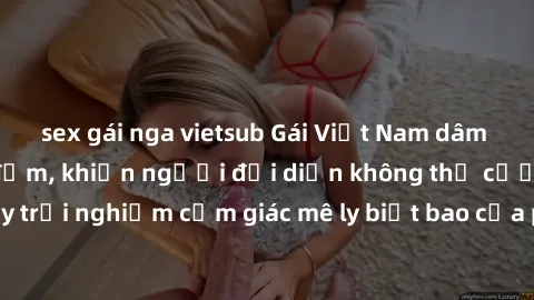 sex gái nga vietsub Gái Việt Nam dâm đãng làm tình say đắm, khiến người đối diện không thể cưỡng lại được. Hãy trải nghiệm cảm giác mê ly biết bao của phong cách yêu đương đậm chất dân tộc!