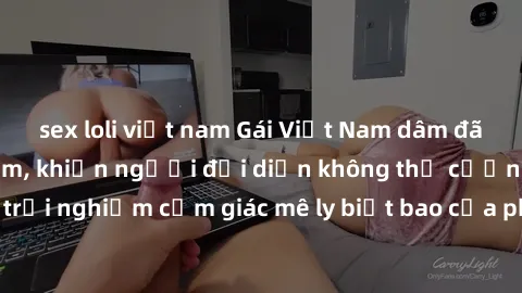 sex loli việt nam Gái Việt Nam dâm đãng làm tình say đắm, khiến người đối diện không thể cưỡng lại được. Hãy trải nghiệm cảm giác mê ly biết bao của phong cách yêu đương đậm chất dân tộc!