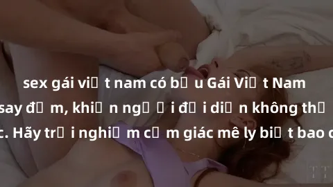 sex gái việt nam có bầu Gái Việt Nam dâm đãng làm tình say đắm, khiến người đối diện không thể cưỡng lại được. Hãy trải nghiệm cảm giác mê ly biết bao của phong cách yêu đương đậm chất dân tộc!